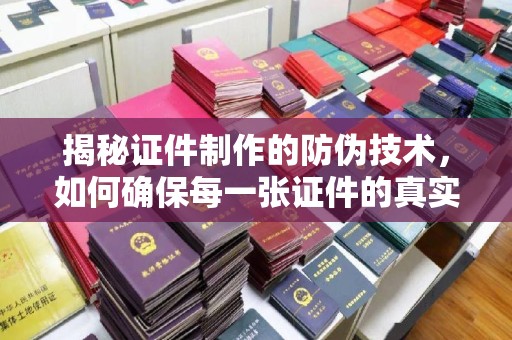 湖内揭秘证件制作的防伪技术，如何确保每一张证件的真实性